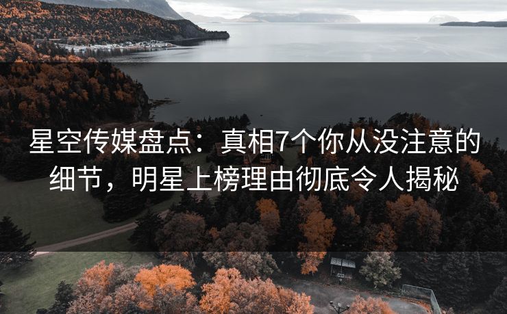 星空传媒盘点：真相7个你从没注意的细节，明星上榜理由彻底令人揭秘