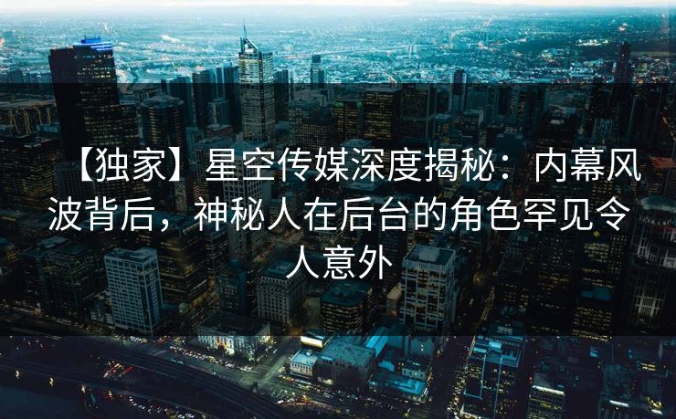 【独家】星空传媒深度揭秘：内幕风波背后，神秘人在后台的角色罕见令人意外