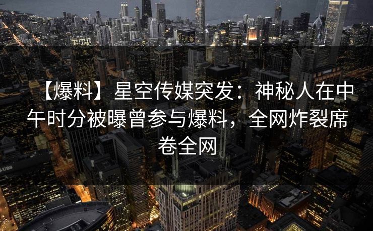 【爆料】星空传媒突发：神秘人在中午时分被曝曾参与爆料，全网炸裂席卷全网