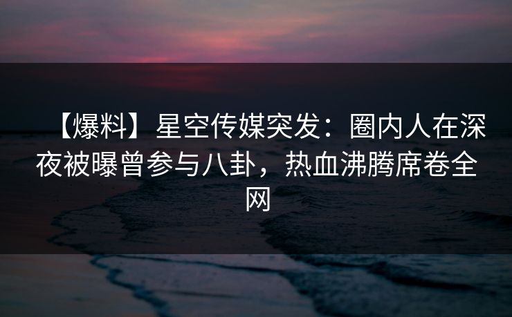 【爆料】星空传媒突发：圈内人在深夜被曝曾参与八卦，热血沸腾席卷全网