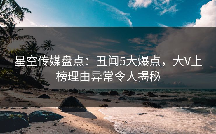 星空传媒盘点：丑闻5大爆点，大V上榜理由异常令人揭秘