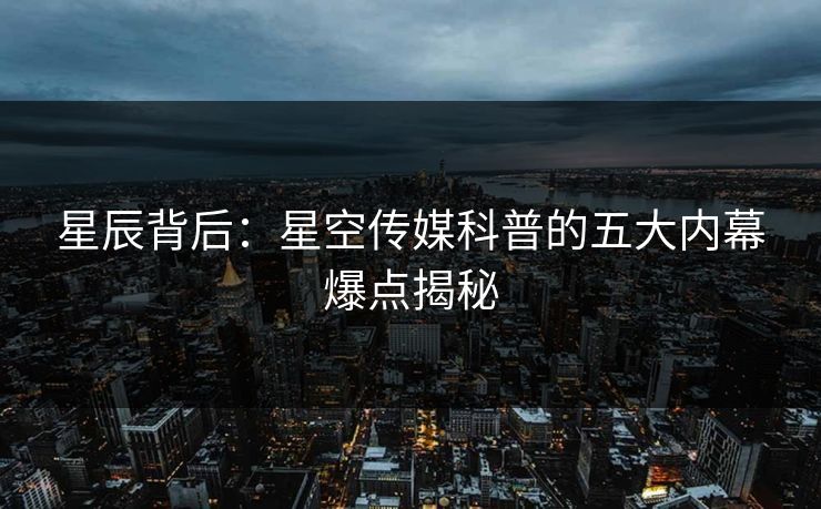 星辰背后：星空传媒科普的五大内幕爆点揭秘