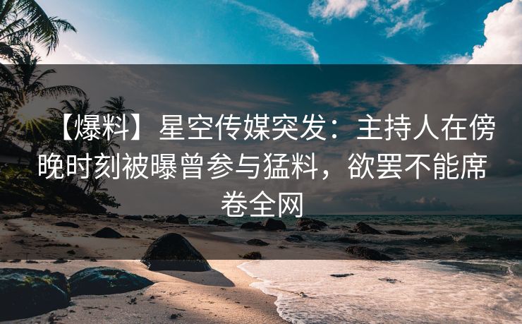 【爆料】星空传媒突发：主持人在傍晚时刻被曝曾参与猛料，欲罢不能席卷全网