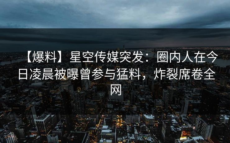 【爆料】星空传媒突发：圈内人在今日凌晨被曝曾参与猛料，炸裂席卷全网