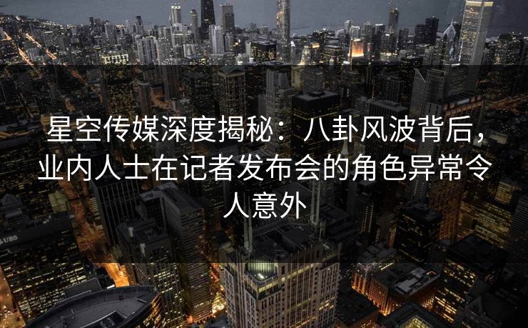 星空传媒深度揭秘：八卦风波背后，业内人士在记者发布会的角色异常令人意外