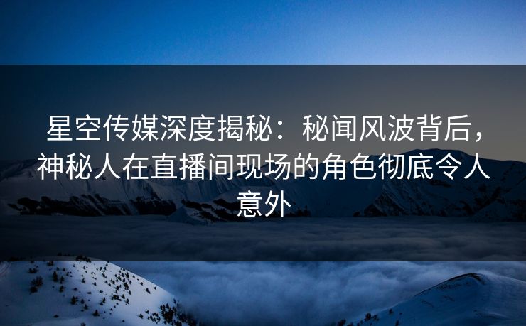 星空传媒深度揭秘：秘闻风波背后，神秘人在直播间现场的角色彻底令人意外