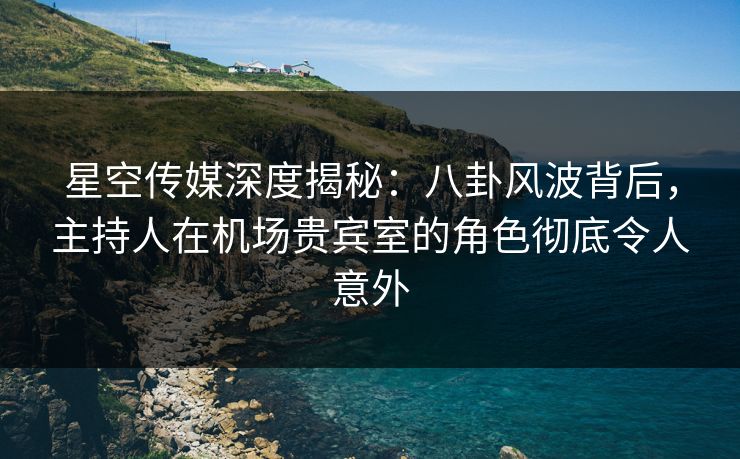 星空传媒深度揭秘：八卦风波背后，主持人在机场贵宾室的角色彻底令人意外