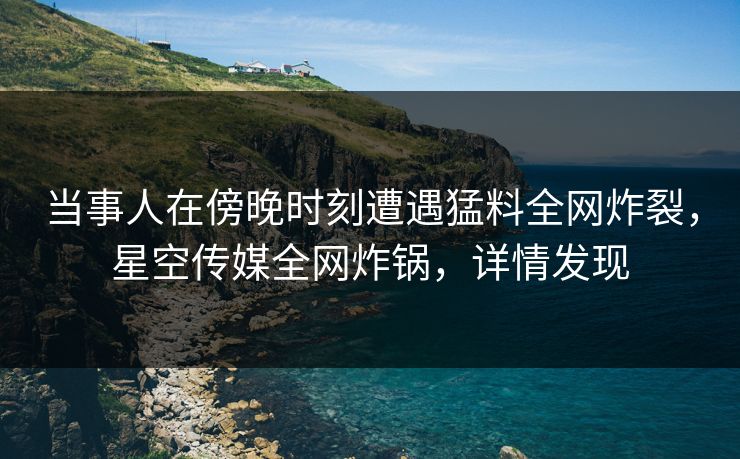 当事人在傍晚时刻遭遇猛料全网炸裂，星空传媒全网炸锅，详情发现