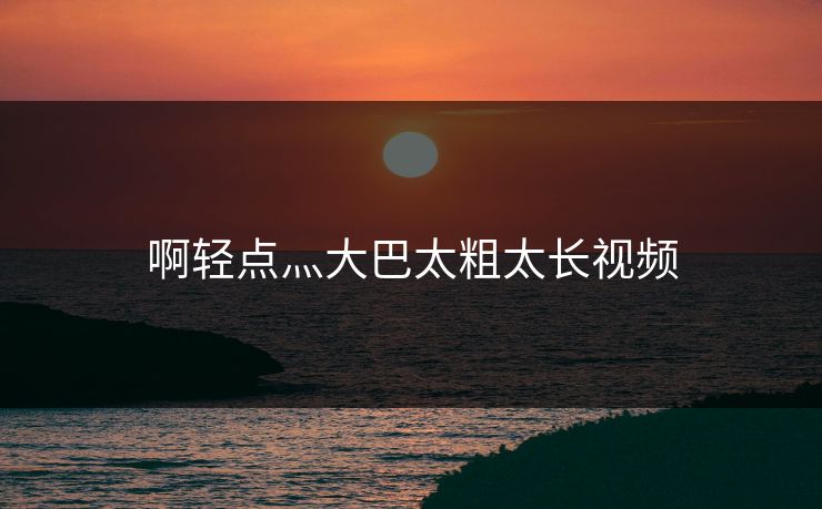 啊轻点灬大巴太粗太长视频