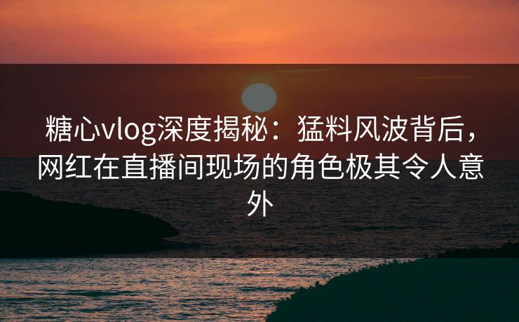 糖心vlog深度揭秘：猛料风波背后，网红在直播间现场的角色极其令人意外