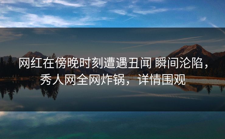 网红在傍晚时刻遭遇丑闻 瞬间沦陷，秀人网全网炸锅，详情围观