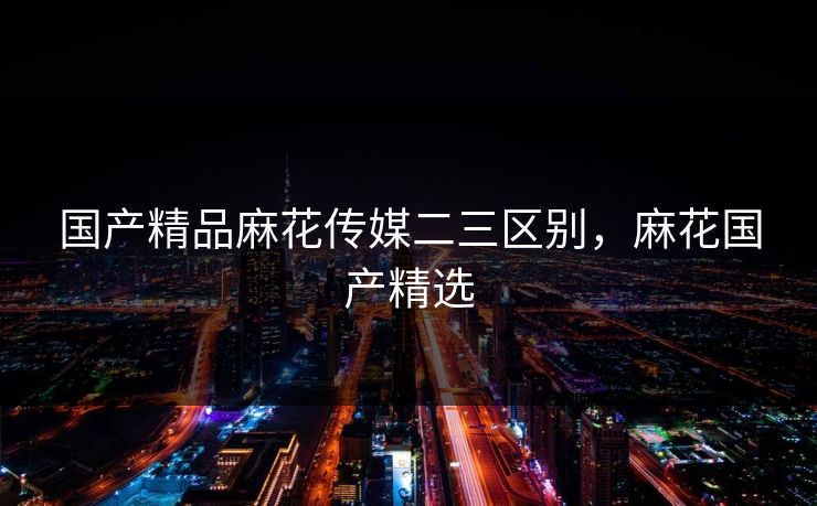 国产精品麻花传媒二三区别，麻花国产精选