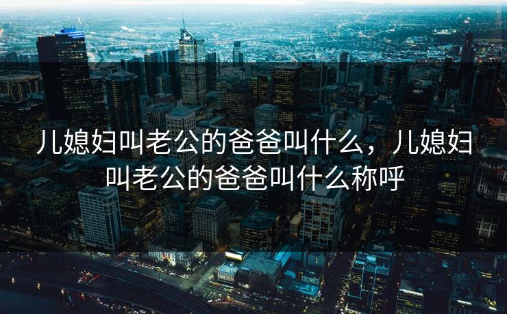 儿媳妇叫老公的爸爸叫什么，儿媳妇叫老公的爸爸叫什么称呼