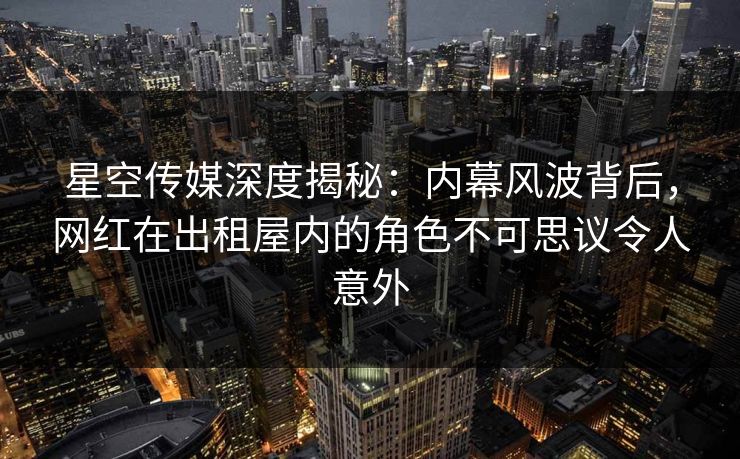 星空传媒深度揭秘：内幕风波背后，网红在出租屋内的角色不可思议令人意外