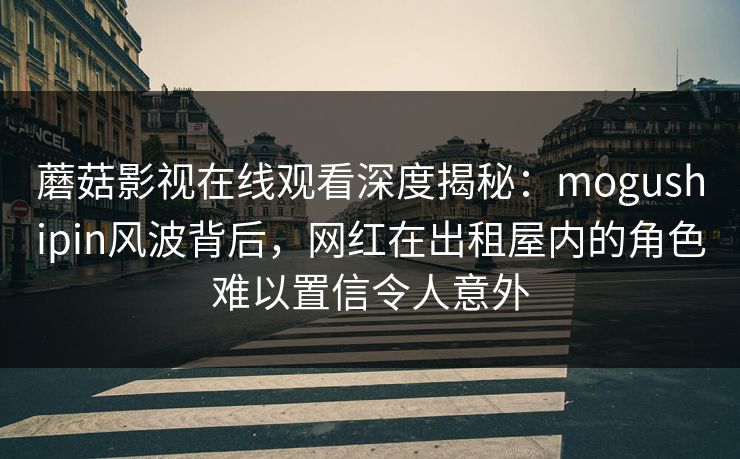 蘑菇影视在线观看深度揭秘：mogushipin风波背后，网红在出租屋内的角色难以置信令人意外
