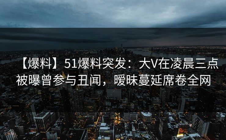 【爆料】51爆料突发：大V在凌晨三点被曝曾参与丑闻，暧昧蔓延席卷全网
