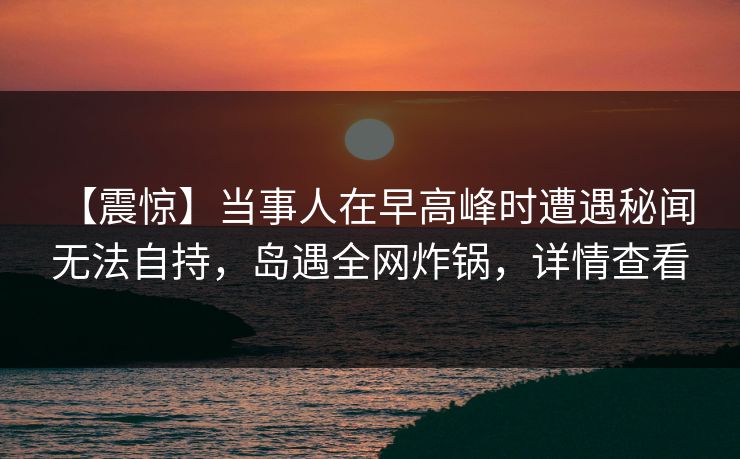 【震惊】当事人在早高峰时遭遇秘闻 无法自持，岛遇全网炸锅，详情查看