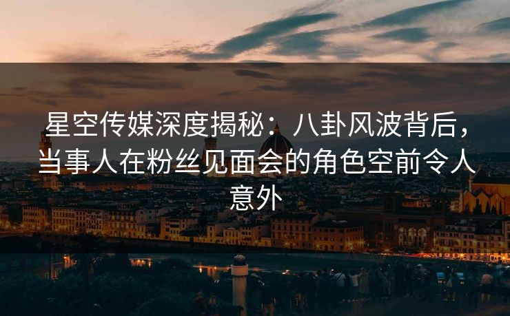 星空传媒深度揭秘：八卦风波背后，当事人在粉丝见面会的角色空前令人意外