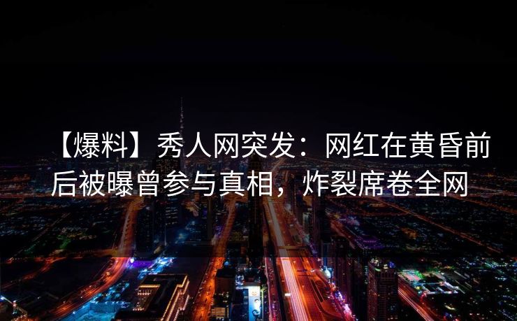 【爆料】秀人网突发：网红在黄昏前后被曝曾参与真相，炸裂席卷全网