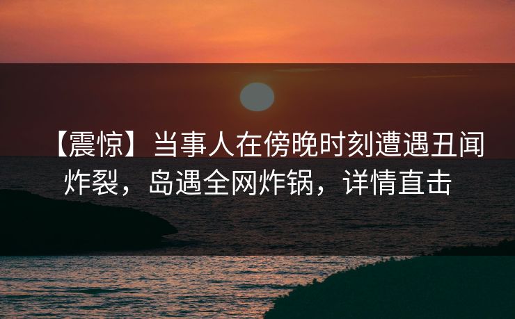【震惊】当事人在傍晚时刻遭遇丑闻 炸裂，岛遇全网炸锅，详情直击
