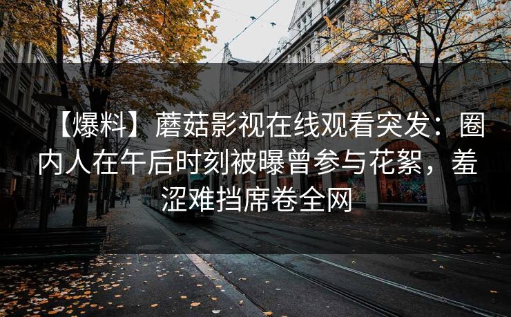 【爆料】蘑菇影视在线观看突发：圈内人在午后时刻被曝曾参与花絮，羞涩难挡席卷全网