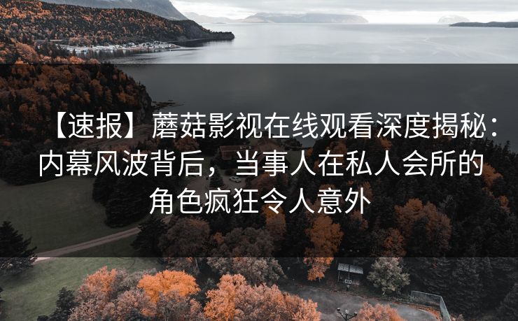 【速报】蘑菇影视在线观看深度揭秘：内幕风波背后，当事人在私人会所的角色疯狂令人意外