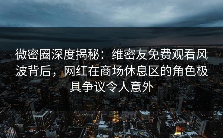 微密圈深度揭秘：维密友免费观看风波背后，网红在商场休息区的角色极具争议令人意外
