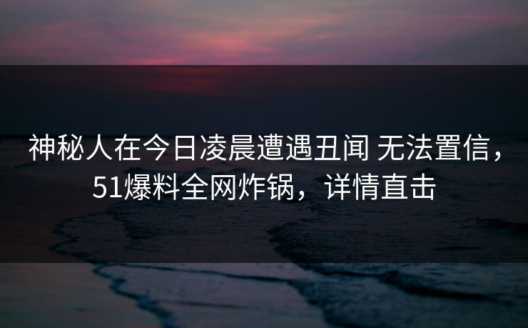 神秘人在今日凌晨遭遇丑闻 无法置信，51爆料全网炸锅，详情直击