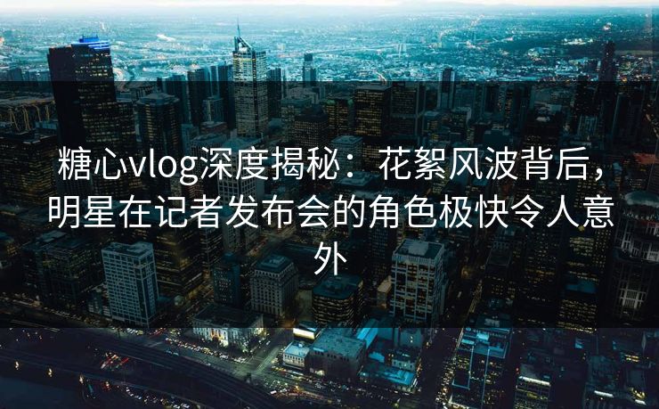 糖心vlog深度揭秘：花絮风波背后，明星在记者发布会的角色极快令人意外