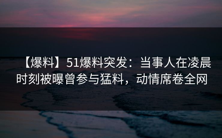 【爆料】51爆料突发：当事人在凌晨时刻被曝曾参与猛料，动情席卷全网