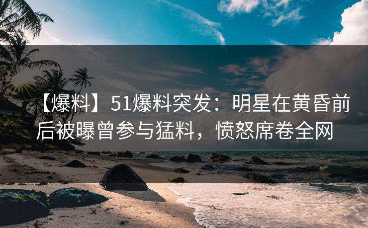 【爆料】51爆料突发：明星在黄昏前后被曝曾参与猛料，愤怒席卷全网