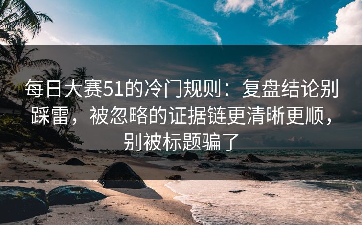 每日大赛51的冷门规则：复盘结论别踩雷，被忽略的证据链更清晰更顺，别被标题骗了