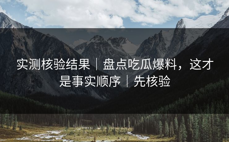 实测核验结果｜盘点吃瓜爆料，这才是事实顺序｜先核验