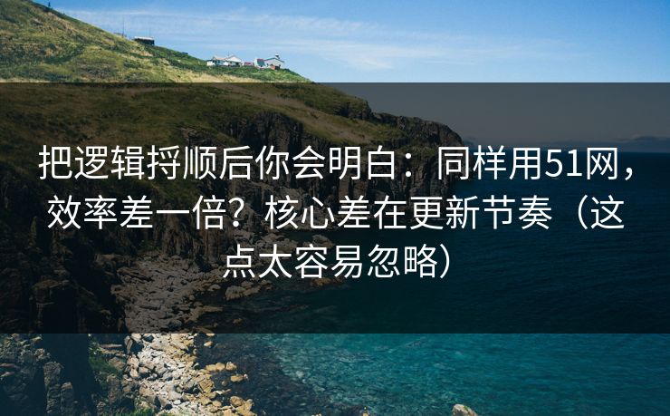 把逻辑捋顺后你会明白：同样用51网，效率差一倍？核心差在更新节奏（这点太容易忽略）