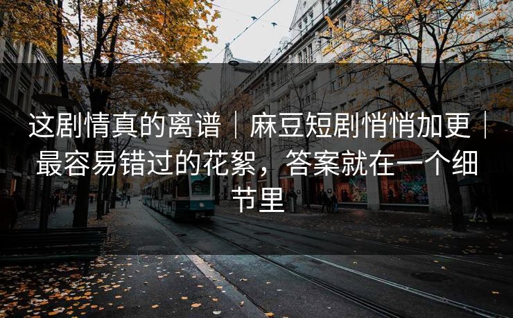 这剧情真的离谱｜麻豆短剧悄悄加更｜最容易错过的花絮，答案就在一个细节里