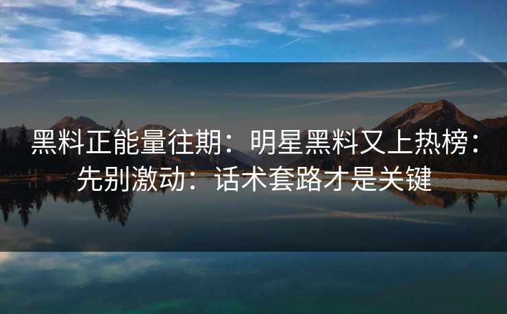 黑料正能量往期：明星黑料又上热榜：先别激动：话术套路才是关键