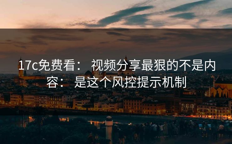 17c免费看： 视频分享最狠的不是内容： 是这个风控提示机制