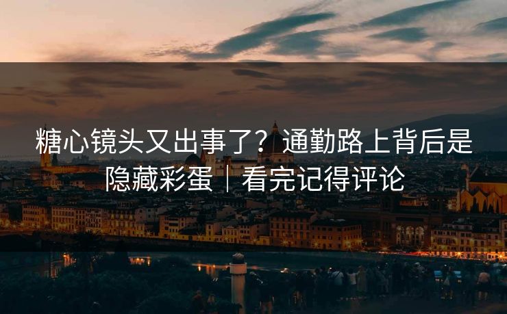 糖心镜头又出事了？通勤路上背后是隐藏彩蛋｜看完记得评论