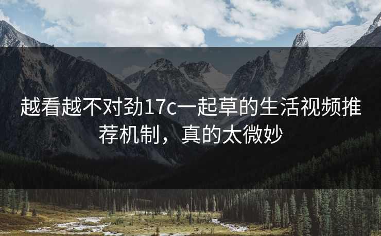 越看越不对劲17c一起草的生活视频推荐机制，真的太微妙