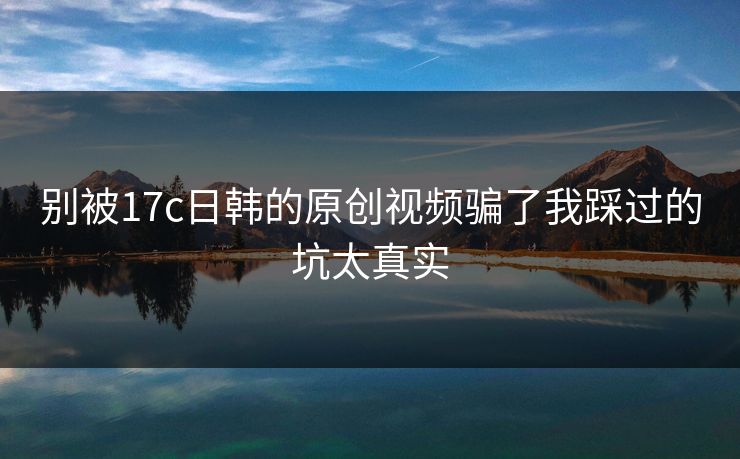 别被17c日韩的原创视频骗了我踩过的坑太真实