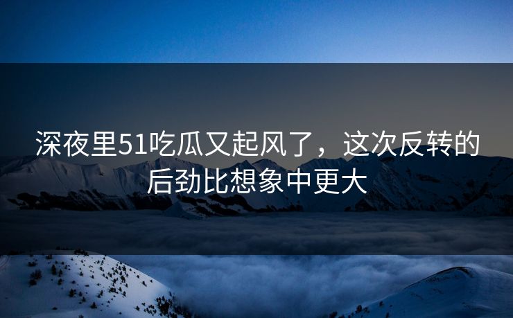 深夜里51吃瓜又起风了，这次反转的后劲比想象中更大