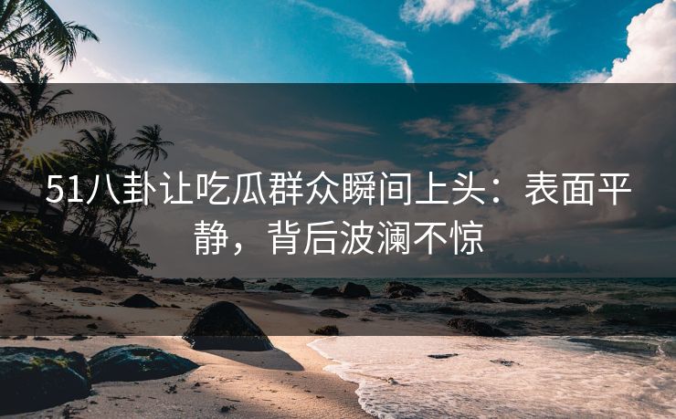 51八卦让吃瓜群众瞬间上头：表面平静，背后波澜不惊