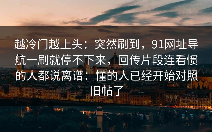 越冷门越上头：突然刷到，91网址导航一刷就停不下来，回传片段连看惯的人都说离谱：懂的人已经开始对照旧帖了