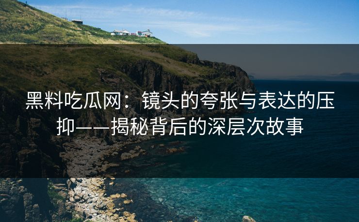 黑料吃瓜网：镜头的夸张与表达的压抑——揭秘背后的深层次故事