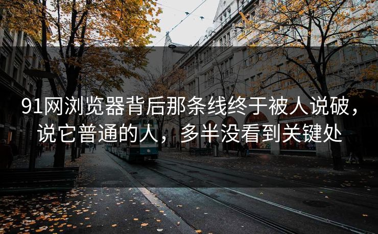 91网浏览器背后那条线终于被人说破，说它普通的人，多半没看到关键处