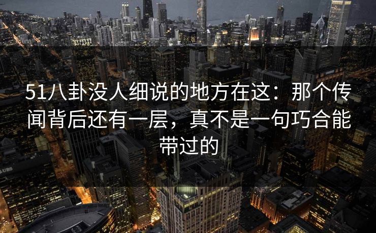 51八卦没人细说的地方在这：那个传闻背后还有一层，真不是一句巧合能带过的