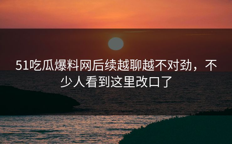 51吃瓜爆料网后续越聊越不对劲，不少人看到这里改口了
